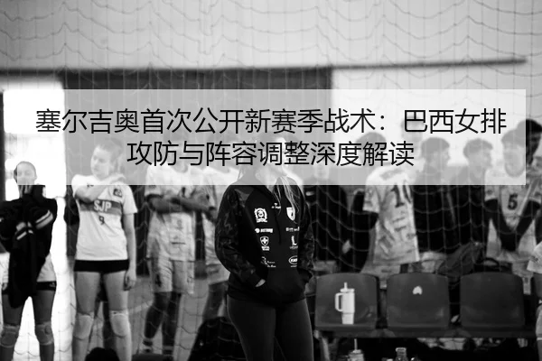 塞尔吉奥首次公开新赛季战术：巴西女排攻防与阵容调整深度解读